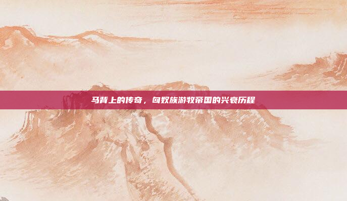 马背上的传奇,匈奴族游牧帝国的兴衰历程