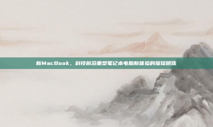 新MacBook，科技前沿重塑笔记本电脑新体验的璀璨明珠