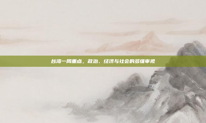 台湾一周重点，政治、经济与社会的多维审视
