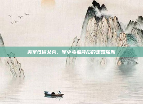 美军性侵女兵，军中毒瘤背后的黑暗深渊