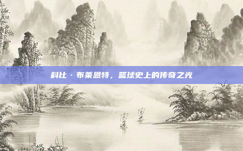 科比·布莱恩特，篮球史上的传奇之光