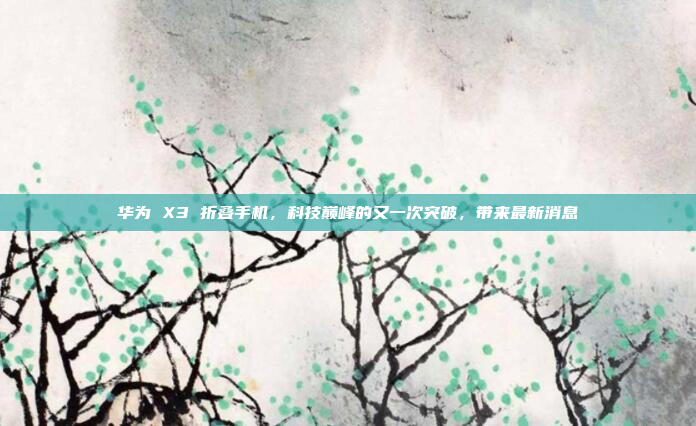华为 X3 折叠手机，科技巅峰的又一次突破，带来最新消息