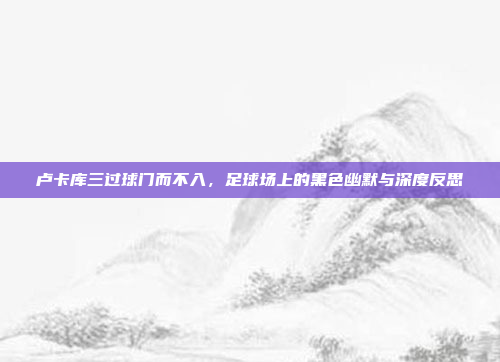 卢卡库三过球门而不入，足球场上的黑色幽默与深度反思
