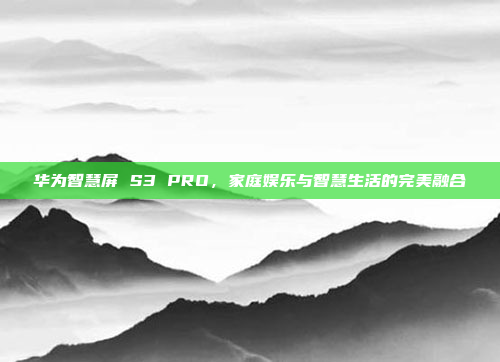 华为智慧屏 S3 PRO,家庭娱乐与智慧生活的完美融合