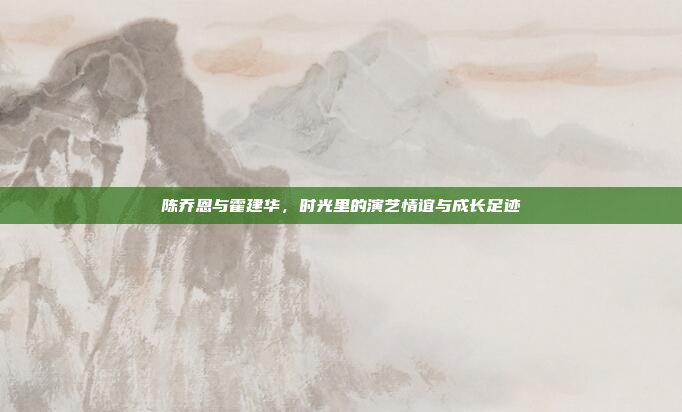陈乔恩与霍建华,时光里的演艺情谊与成长足迹