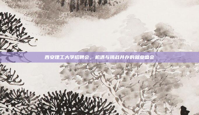 西安理工大学招聘会，机遇与挑战并存的就业盛会