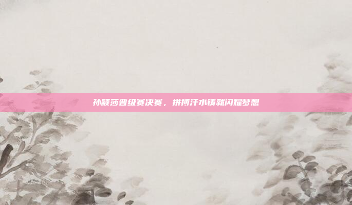 孙颖莎晋级赛决赛，拼搏汗水铸就闪耀梦想