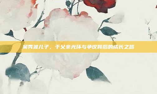 吴秀波儿子，于父亲光环与争议背后的成长之路