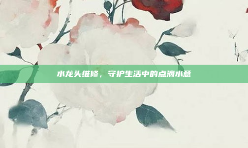 水龙头维修，守护生活中的点滴水意