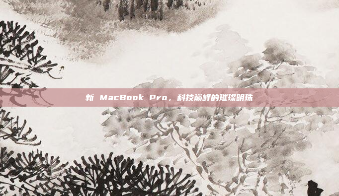 新 MacBook Pro，科技巅峰的璀璨明珠