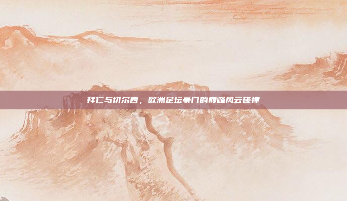 拜仁与切尔西，欧洲足坛豪门的巅峰风云碰撞