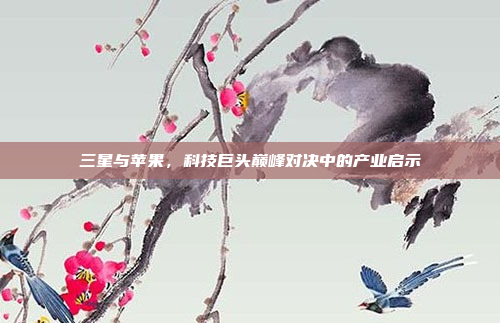 三星与苹果，科技巨头巅峰对决中的产业启示