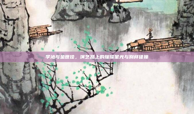 李沁与金世佳,演艺路上的璀璨星光与别样碰撞