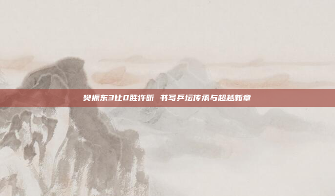 樊振东3比0胜许昕 书写乒坛传承与超越新章
