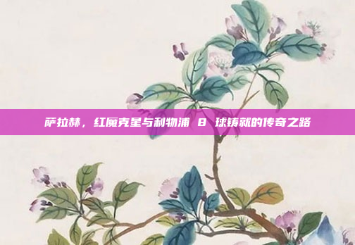 萨拉赫，红魔克星与利物浦 8 球铸就的传奇之路