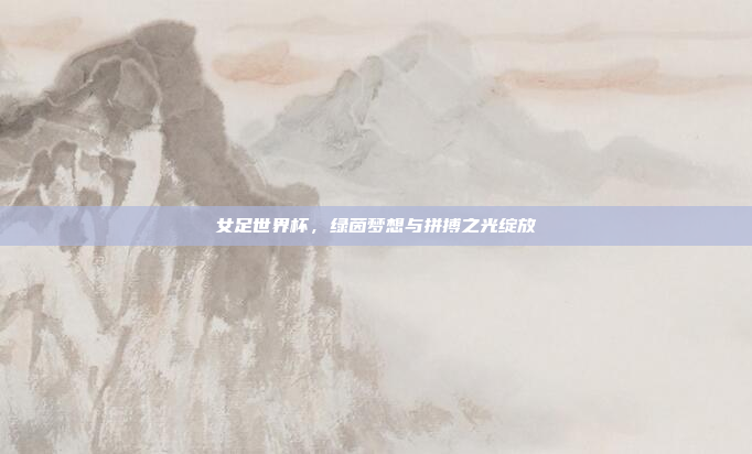 女足世界杯，绿茵梦想与拼搏之光绽放