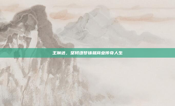 王琳达，坚韧逐梦铸就商业传奇人生