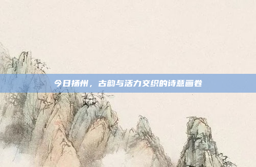 今日扬州，古韵与活力交织的诗意画卷