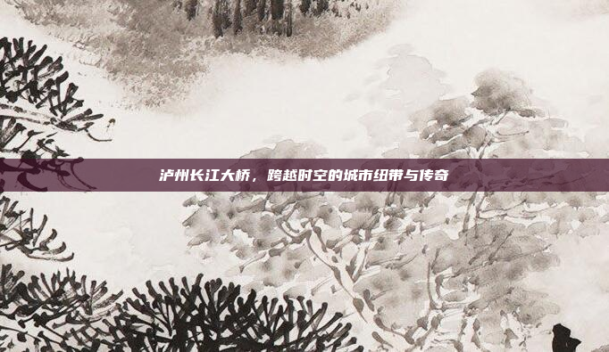泸州长江大桥，跨越时空的城市纽带与传奇