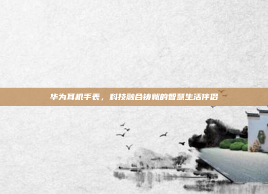华为耳机手表，科技融合铸就的智慧生活伴侣