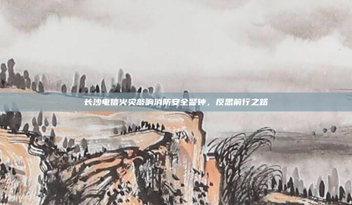 长沙电信火灾敲响消防安全警钟，反思前行之路