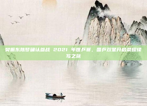 樊振东陈梦确认参战 2021 年世乒赛，国乒双星开启荣耀续写之旅