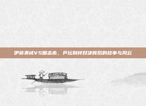 伊藤美诚VS田志希，乒坛别样对决背后的故事与风云