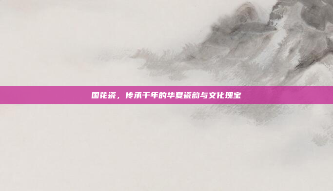 国花瓷，传承千年的华夏瓷韵与文化瑰宝