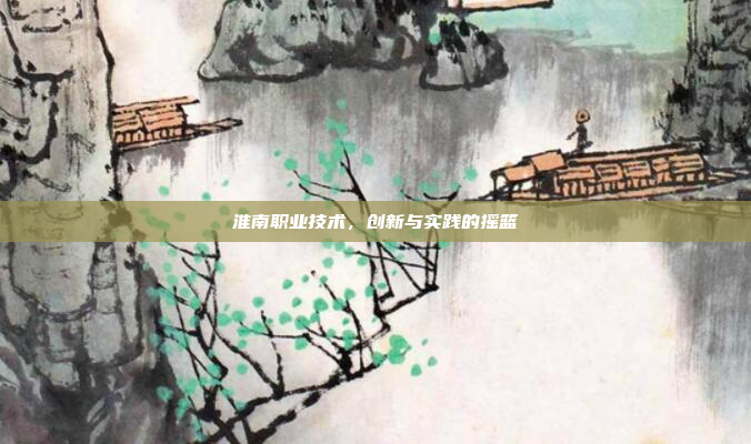 淮南职业技术，创新与实践的摇篮