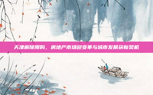 天津解除限购，房地产市场迎变革与城市发展获新契机
