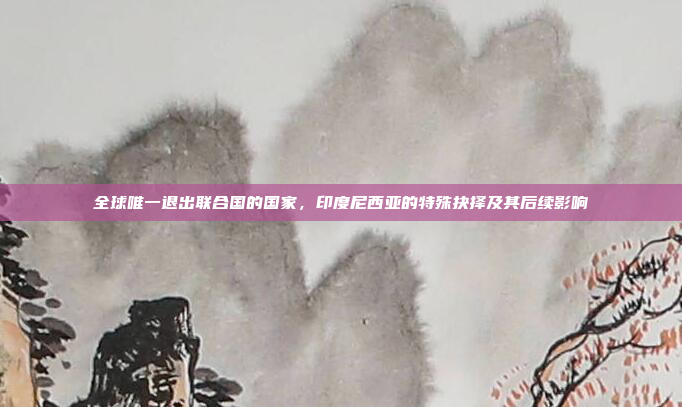 全球唯一退出联合国的国家,印度尼西亚的特殊抉择及其后续影响