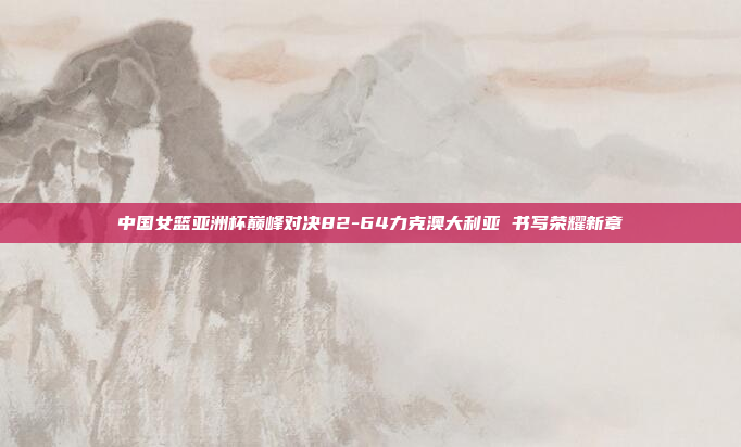 中国女篮亚洲杯巅峰对决82-64力克澳大利亚 书写荣耀新章
