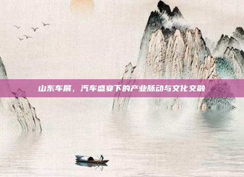 山东车展，汽车盛宴下的产业脉动与文化交融