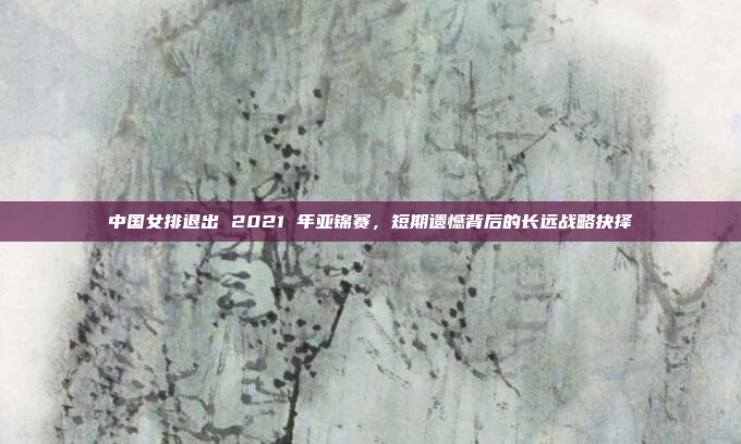 中国女排退出 2021 年亚锦赛，短期遗憾背后的长远战略抉择