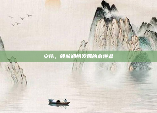 安伟，领航郑州发展的奋进者