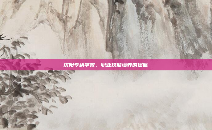 沈阳专科学校，职业技能培养的摇篮