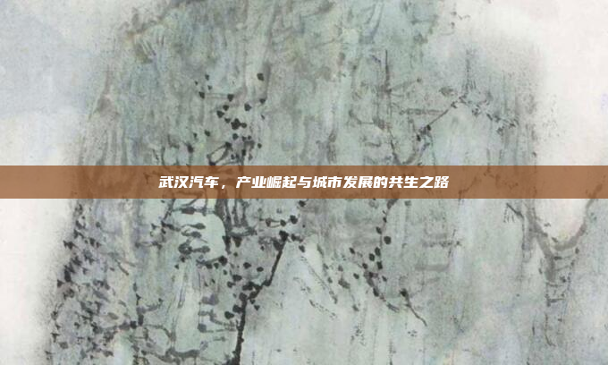 武汉汽车，产业崛起与城市发展的共生之路
