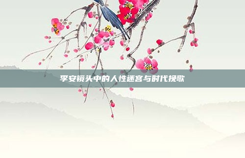 李安镜头中的人性迷宫与时代挽歌