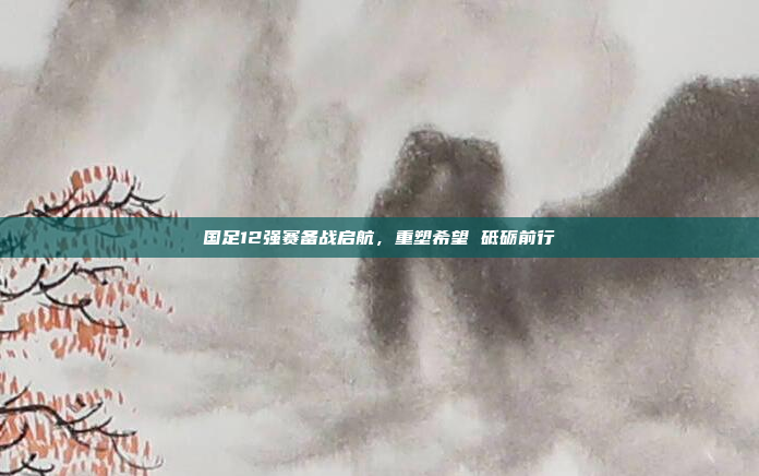 国足12强赛备战启航，重塑希望 砥砺前行