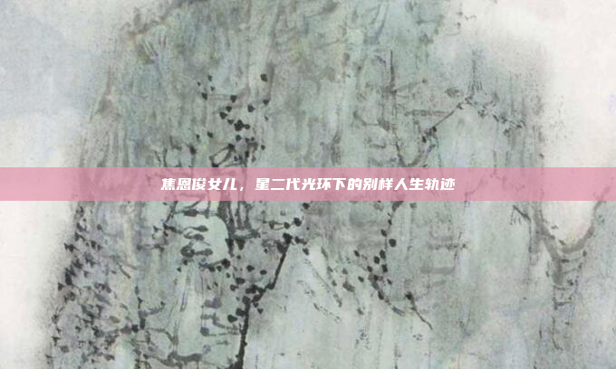 焦恩俊女儿，星二代光环下的别样人生轨迹