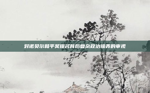 对诺贝尔和平奖提名背后复杂政治操弄的审视