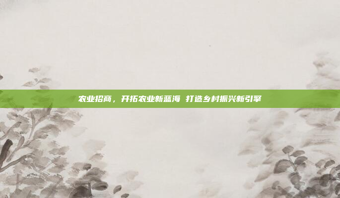 农业招商，开拓农业新蓝海 打造乡村振兴新引擎