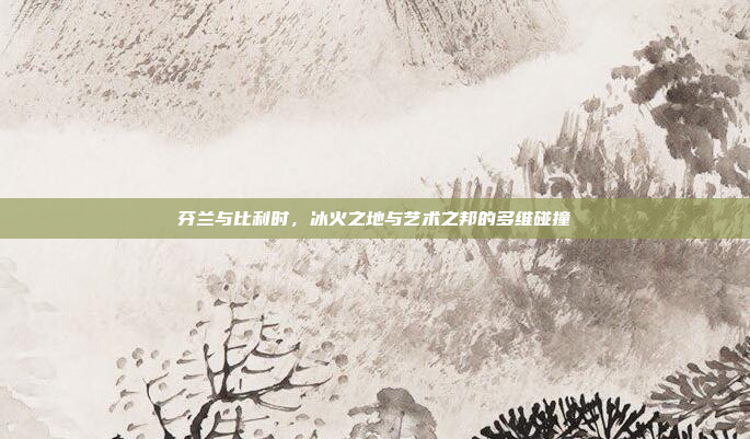 芬兰与比利时,冰火之地与艺术之邦的多维碰撞