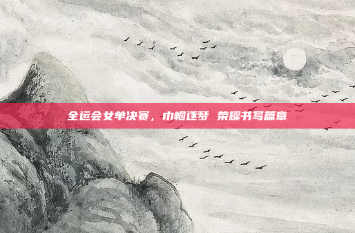 全运会女单决赛，巾帼逐梦 荣耀书写篇章