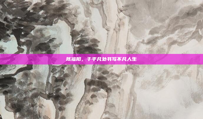 陈福阳，于平凡处书写不凡人生