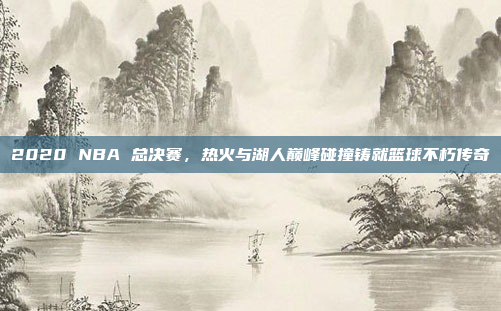 2020 NBA 总决赛，热火与湖人巅峰碰撞铸就篮球不朽传奇
