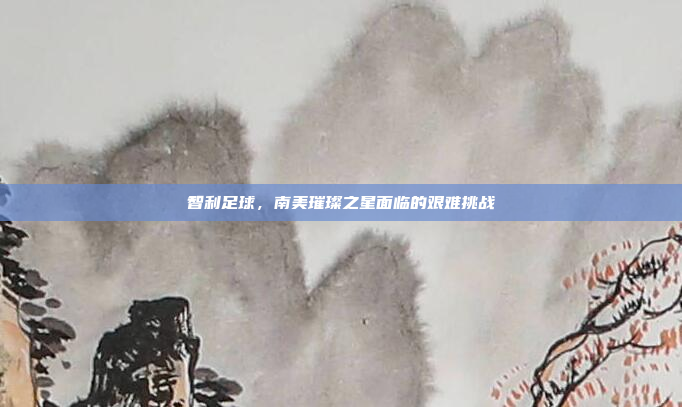 智利足球,南美璀璨之星面临的艰难挑战