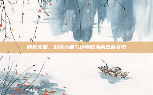 朝鲜火箭，科技力量与地缘政治的复杂交织