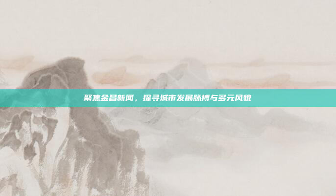 聚焦金昌新闻，探寻城市发展脉搏与多元风貌