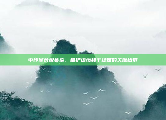 中印军长级会谈,维护边境和平稳定的关键纽带